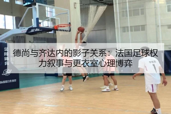 德尚与齐达内的影子关系：法国足球权力叙事与更衣室心理博弈