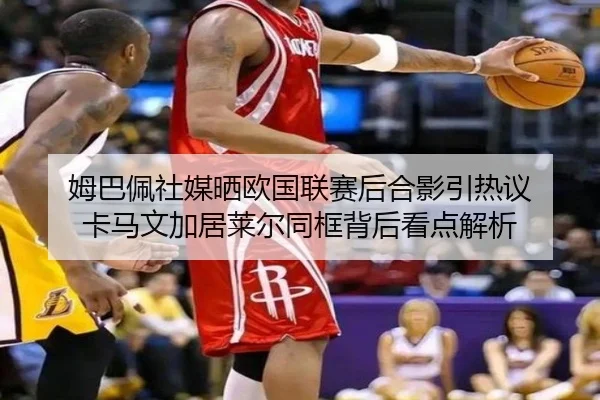 姆巴佩社媒晒欧国联赛后合影引热议 卡马文加居莱尔同框背后看点解析